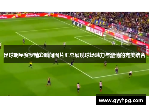 足球明星赛罗精彩瞬间图片汇总展现球场魅力与激情的完美结合
